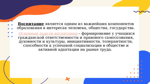 Воспитание является одним из важнейших компонентов образования в интересах человека, общества, государства.  Основные задачи воспитания – формирование у учащихся гражданской ответственности и правового самосознания, духовности и культуры, инициативности, толерантности, способности к успешной социализации в обществе и активной адаптации на рынке труда. 