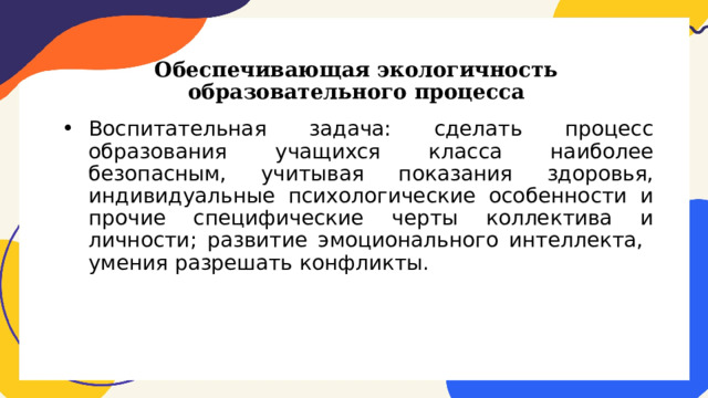 Обеспечивающая экологичность образовательного процесса Воспитательная задача: сделать процесс образования учащихся класса наиболее безопасным, учитывая показания здоровья, индивидуальные психологические особенности и прочие специфические черты коллектива и личности; развитие эмоционального интеллекта, умения разрешать конфликты. 