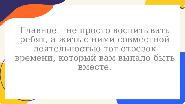  Главное – не просто воспитывать ребят, а жить с ними совместной деятельностью тот отрезок времени, который вам выпало быть вместе. 