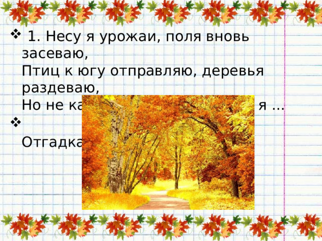   1. Несу я урожаи, поля вновь засеваю,   Птиц к югу отправляю, деревья раздеваю,   Но не касаюсь сосен и ёлочек, я ...  Отгадка:   