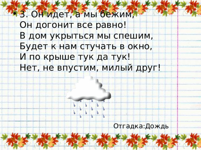 3. Он идет, а мы бежим,  Он догонит все равно!  В дом укрыться мы спешим,  Будет к нам стучать в окно,  И по крыше тук да тук!  Нет, не впустим, милый друг! Отгадка:Дождь 