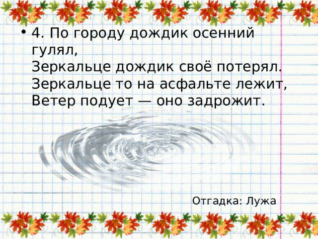 4. По городу дождик осенний гулял,  Зеркальце дождик своё потерял.  Зеркальце то на асфальте лежит,  Ветер подует — оно задрожит. Отгадка: Лужа 