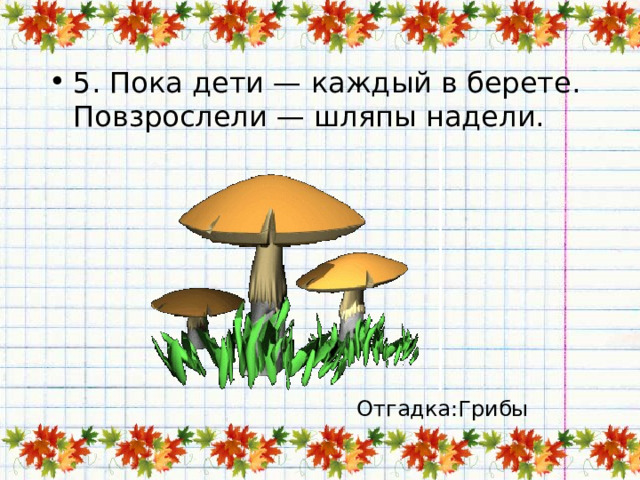 5. Пока дети — каждый в берете.  Повзрослели — шляпы надели.   Отгадка:Грибы 