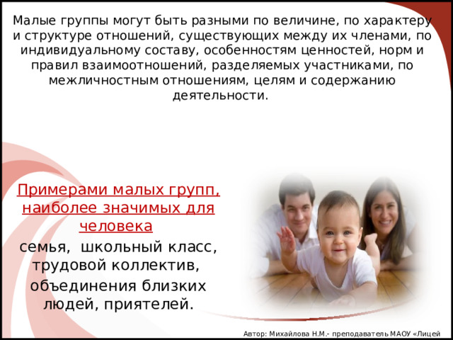 Малые группы могут быть разными по величине, по характеру и структуре отношений, существующих между их членами, по индивидуальному составу, особенностям ценностей, норм и правил взаимоотношений, разделяемых участниками, по межличностным отношениям, целям и содержанию деятельности. Примерами малых групп, наиболее значимых для человека  семья, школьный класс, трудовой коллектив, объединения близких людей, приятелей. Автор: Михайлова Н.М.- преподаватель МАОУ «Лицей № 21» Автор: Михайлова Н.М.- преподаватель МАОУ «Лицей № 21» 