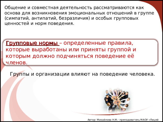 Общение и совместная деятельность рассматриваются как основа для возникновения эмоциональных отношений в группе (симпатий, антипатий, безразличия) и особых групповых ценностей и норм поведения. Групповые нормы – определенные правила, которые выработаны или приняты группой и которым должно подчиняться поведение её членов. Группы и организации влияют на поведение человека. Автор: Михайлова Н.М.- преподаватель МАОУ «Лицей № 21» 