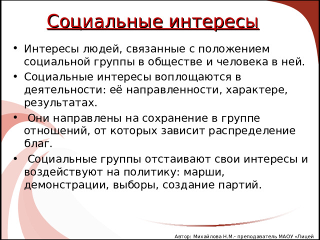 Социальные интересы Интересы людей, связанные с положением социальной группы в обществе и человека в ней. Социальные интересы воплощаются в деятельности: её направленности, характере, результатах.  Они направлены на сохранение в группе отношений, от которых зависит распределение благ.  Социальные группы отстаивают свои интересы и воздействуют на политику: марши, демонстрации, выборы, создание партий. Автор: Михайлова Н.М.- преподаватель МАОУ «Лицей № 21» 
