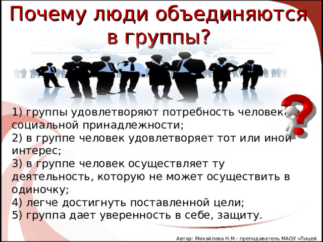 Почему люди объединяются в группы? 1) группы удовлетворяют потребность человека в социальной принадлежности; 2) в группе человек удовлетворяет тот или иной интерес; 3) в группе человек осуществляет ту деятельность, которую не может осуществить в одиночку; 4 ) легче достигнуть поставленной цели; 5) группа дает уверенность в себе, защиту. Автор: Михайлова Н.М.- преподаватель МАОУ «Лицей № 21» 