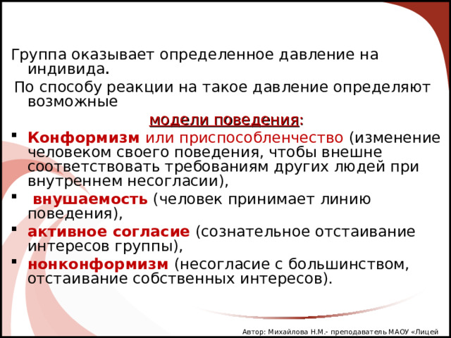 Группа оказывает определенное давление на индивида .  По способу реакции на такое давление определяют возможные модели поведения : Конформизм или приспособленчество (изменение человеком своего поведения, чтобы внешне соответствовать требованиям других людей при внутреннем несогласии),  внушаемость (человек принимает линию поведения), активное согласие  (сознательное отстаивание интересов группы), нонконформизм (несогласие с большинством, отстаивание собственных интересов). Автор: Михайлова Н.М.- преподаватель МАОУ «Лицей № 21» 