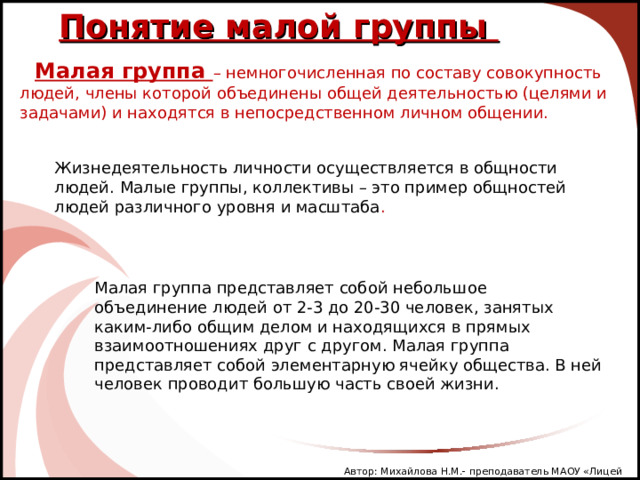 Понятие малой группы Малая группа – немногочисленная по составу совокупность людей, члены которой объединены общей деятельностью (целями и задачами) и находятся в непосредственном личном общении.  Жизнедеятельность личности осуществляется в общности людей. Малые группы, коллективы – это пример общностей людей различного уровня и масштаба . Малая группа представляет собой небольшое объединение людей от 2-3 до 20-30 человек, занятых каким-либо общим делом и находящихся в прямых взаимоотношениях друг с другом. Малая группа представляет собой элементарную ячейку общества. В ней человек проводит большую часть своей жизни. Автор: Михайлова Н.М.- преподаватель МАОУ «Лицей № 21» 