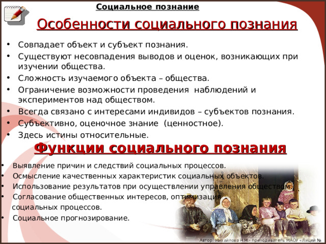 Социальное познание Особенности социального познания Совпадает объект и субъект познания. Существуют несовпадения выводов и оценок, возникающих при изучении общества. Сложность изучаемого объекта – общества. Ограничение возможности проведения наблюдений и экспериментов над обществом. Всегда связано с интересами индивидов – субъектов познания. Субъективно, оценочное знание (ценностное). Здесь истины относительные. Функции социального познания Выявление причин и следствий социальных процессов. Осмысление качественных характеристик социальных объектов. Использование результатов при осуществлении управления обществом. Согласование общественных интересов, оптимизация  социальных процессов. Социальное прогнозирование. Автор: Михайлова Н.М.- преподаватель МАОУ «Лицей № 21» 