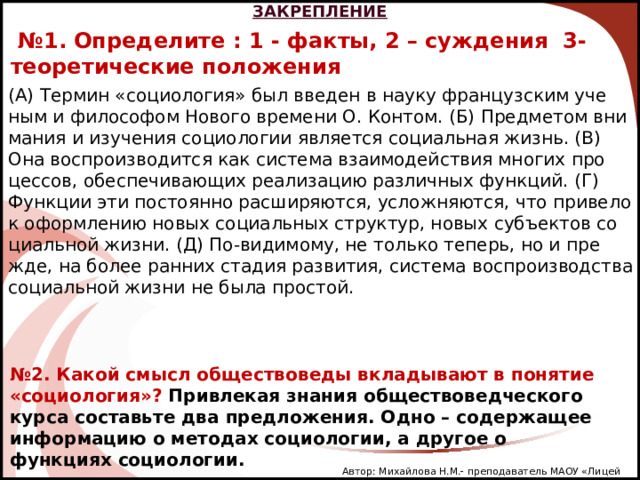 ЗАКРЕПЛЕНИЕ № 1. Определите : 1 - факты, 2 – суждения 3- теоретические положения  (А) Тер­мин «со­цио­ло­гия» был вве­ден в науку фран­цуз­ским уче­ным и фи­ло­со­фом Но­во­го вре­ме­ни О. Кон­том. (Б) Пред­ме­том вни­ма­ния и изу­че­ния со­цио­ло­гии яв­ля­ет­ся со­ци­аль­ная жизнь. (В) Она вос­про­из­во­дит­ся как си­сте­ма вза­и­мо­дей­ствия мно­гих про­цес­сов, обес­пе­чи­ва­ю­щих ре­а­ли­за­цию раз­лич­ных функ­ций. (Г) Функ­ции эти по­сто­ян­но рас­ши­ря­ют­ся, услож­ня­ют­ся, что при­ве­ло к оформ­ле­нию новых со­ци­аль­ных струк­тур, новых субъ­ек­тов со­ци­аль­ной жизни. (Д) По-ви­ди­мо­му, не толь­ко те­перь, но и пре­жде, на более ран­них ста­дия раз­ви­тия, си­сте­ма вос­про­из­вод­ства со­ци­аль­ной жизни не была про­стой. № 2. Какой смысл обществоведы вкладывают в понятие «социология»? Привлекая знания обществоведческого курса составьте два предложения. Одно – содержащее информацию о методах социологии, а другое о функциях социологии. Автор: Михайлова Н.М.- преподаватель МАОУ «Лицей № 21» 