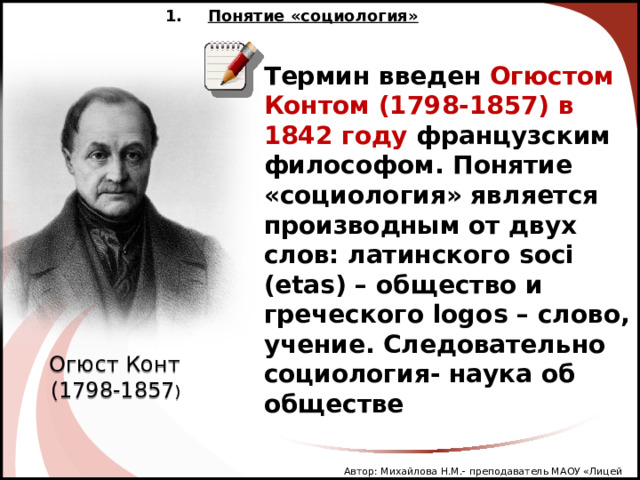 Понятие «социология» Термин введен Огюстом Контом (1798-1857) в 1842 году французским философом. Понятие «социология» является производным от двух слов: латинского soci  (etas) – общество и греческого logos – слово, учение. Следовательно социология- наука об обществе Огюст Конт  (1798-1857 ) Автор: Михайлова Н.М.- преподаватель МАОУ «Лицей № 21» 2 