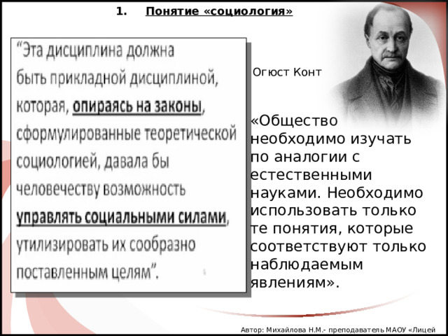 Понятие «социология» Огюст Конт «Общество необходимо изучать по аналогии с естественными науками. Необходимо использовать только те понятия, которые соответствуют только наблюдаемым явлениям». Автор: Михайлова Н.М.- преподаватель МАОУ «Лицей № 21» 