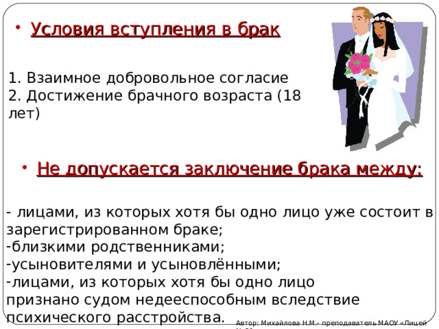 Условия вступления в брак 1. Взаимное добровольное согласие 2. Достижение брачного возраста (18 лет) Не допускается заключение брака между: - лицами, из которых хотя бы одно лицо уже состоит в зарегистрированном браке; близкими родственниками; усыновителями и усыновлёнными; лицами, из которых хотя бы одно лицо признано судом недееспособным вследствие психического расстройства. Автор: Михайлова Н.М.- преподаватель МАОУ «Лицей № 21» 