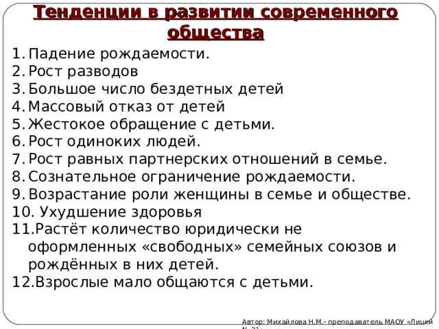 Тенденции в развитии современного общества  Падение рождаемости. Рост разводов Большое число бездетных детей Массовый отказ от детей Жестокое обращение с детьми. Рост одиноких людей. Рост равных партнерских отношений в семье. Сознательное ограничение рождаемости. Возрастание роли женщины в семье и обществе.  Ухудшение здоровья Растёт количество юридически не оформленных «свободных» семейных союзов и рождённых в них детей. Взрослые мало общаются с детьми. Автор: Михайлова Н.М.- преподаватель МАОУ «Лицей № 21» 