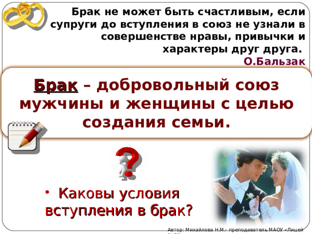 Брак не может быть счастливым, если супруги до вступления в союз не узнали в совершенстве нравы, привычки и характеры друг друга .  О.Бальзак  Брак – добровольный союз мужчины и женщины с целью создания семьи.  Каковы условия вступления в брак? Автор: Михайлова Н.М.- преподаватель МАОУ «Лицей № 21» 