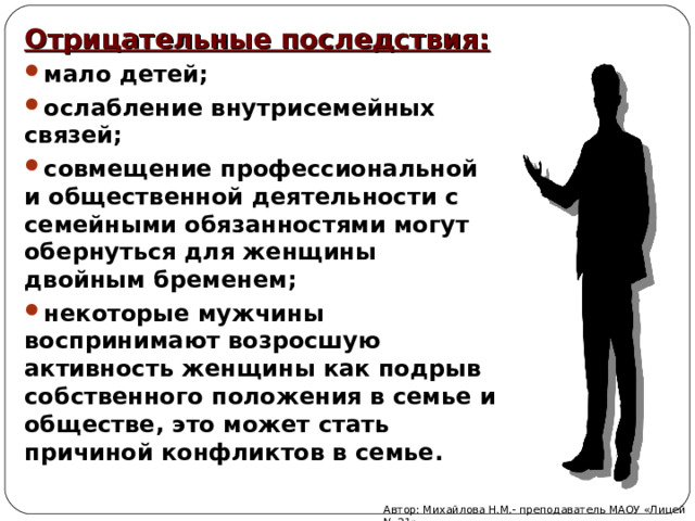Отрицательные последствия: мало детей; ослабление внутрисемейных связей; совмещение профессиональной и общественной деятельности с семейными обязанностями могут обернуться для женщины двойным бременем; некоторые мужчины воспринимают возросшую активность женщины как подрыв собственного положения в семье и обществе, это может стать причиной конфликтов в семье. Автор: Михайлова Н.М.- преподаватель МАОУ «Лицей № 21» 