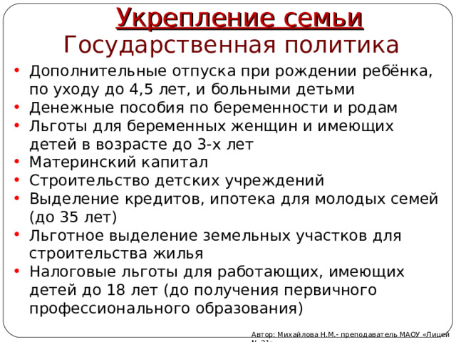 Укрепление семьи Государственная политика Дополнительные отпуска при рождении ребёнка, по уходу до 4,5 лет, и больными детьми Денежные пособия по беременности и родам Льготы для беременных женщин и имеющих детей в возрасте до 3-х лет Материнский капитал Строительство детских учреждений Выделение кредитов, ипотека для молодых семей (до 35 лет) Льготное выделение земельных участков для строительства жилья Налоговые льготы для работающих, имеющих детей до 18 лет (до получения первичного профессионального образования) Автор: Михайлова Н.М.- преподаватель МАОУ «Лицей № 21» 