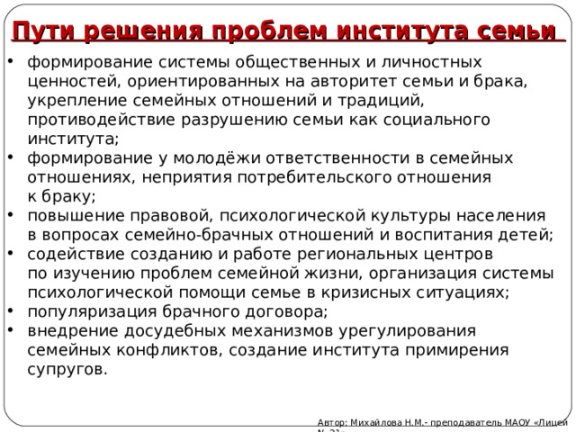Пути решения проблем института семьи формирование системы общественных и личностных ценностей, ориентированных на авторитет семьи и брака, укрепление семейных отношений и традиций, противодействие разрушению семьи как социального института; формирование у молодёжи ответственности в семейных отношениях, неприятия потребительского отношения к браку; повышение правовой, психологической культуры населения в вопросах семейно-брачных отношений и воспитания детей; содействие созданию и работе региональных центров по изучению проблем семейной жизни, организация системы психологической помощи семье в кризисных ситуациях; популяризация брачного договора; внедрение досудебных механизмов урегулирования семейных конфликтов, создание института примирения супругов.  Автор: Михайлова Н.М.- преподаватель МАОУ «Лицей № 21» 