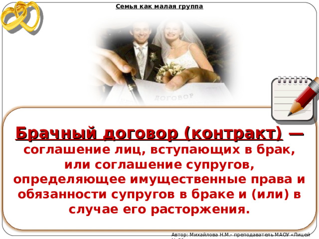 Семья как малая группа  Брачный договор (контракт)  — соглашение лиц, вступающих в брак, или соглашение супругов, определяющее имущественные права и обязанности супругов в браке и (или) в случае его расторжения.  Автор: Михайлова Н.М.- преподаватель МАОУ «Лицей № 21» 