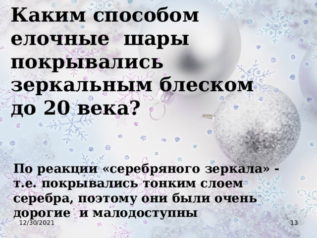 Каким способом елочные шары покрывались зеркальным блеском до 20 века? По реакции «серебряного зеркала» - т.е. покрывались тонким слоем серебра, поэтому они были очень дорогие и малодоступны 12/30/2021  