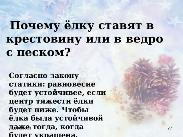  Почему ёлку ставят в крестовину или в ведро с песком? Согласно закону статики: равновесие будет устойчивее, если центр тяжести ёлки будет ниже. Чтобы ёлка была устойчивой даже тогда, когда будет украшена. 12/30/2021  