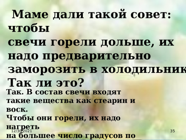  Маме дали такой совет: чтобы свечи горели дольше, их надо предварительно заморозить в холодильнике. Так ли это? Так. В состав свечи входят такие вещества как стеарин и воск. Чтобы они горели, их надо нагреть на большее число градусов по сравнению с обычными условиями. 12/30/2021  