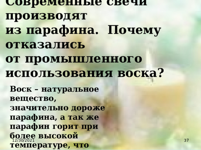 Современные свечи производят из парафина. Почему отказались от промышленного использования воска? Воск – натуральное вещество, значительно дороже парафина, а так же парафин горит при более высокой температуре, что дает более яркое пламя. 12/30/2021  