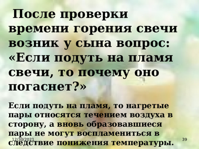  После проверки времени горения свечи возник у сына вопрос: «Если подуть на пламя свечи, то почему оно погаснет?» Если подуть на пламя, то нагретые пары относятся течением воздуха в сторону, а вновь образовавшиеся пары не могут воспламениться в следствие понижения температуры. 12/30/2021  