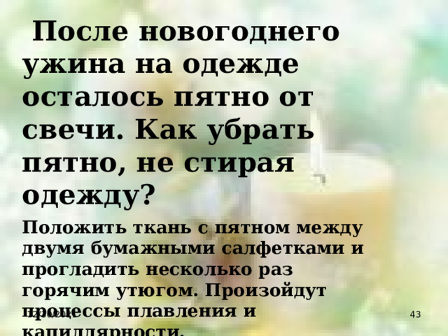  После новогоднего ужина на одежде осталось пятно от свечи. Как убрать пятно, не стирая одежду? Положить ткань с пятном между двумя бумажными салфетками и прогладить несколько раз горячим утюгом. Произойдут процессы плавления и капиллярности. 12/30/2021  
