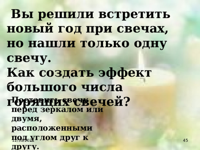  Вы решили встретить новый год при свечах, но нашли только одну свечу. Как создать эффект большого числа горящих свечей? Поставить свечу перед зеркалом или двумя, расположенными под углом друг к другу. 12/30/2021  