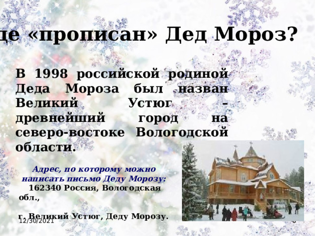 Где «прописан» Дед Мороз? В 1998 российской родиной Деда Мороза был назван Великий Устюг – древнейший город на северо-востоке Вологодской области. Адрес, по которому можно написать письмо Деду Морозу:  162340 Россия, Вологодская обл., г. Великий Устюг, Деду Морозу. 12/30/2021  