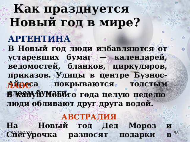  Как празднуется Новый год в мире? АРГЕНТИНА  В Новый год люди избавляются от устаревших бумаг — календарей, ведомостей, бланков, циркуляров, приказов. Улицы в центре Буэнос-Айреса покрываются толстым слоем бумаги. ЛАОС  В канун Нового года целую неделю люди обливают друг друга водой. АВСТРАЛИЯ На Новый год Дед Мороз и Снегурочка разносят подарки в купальных костюмах. 12/30/2021  