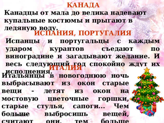 КАНАДА Канадцы от мала до велика надевают купальные костюмы и прыгают в ледяную воду. ИСПАНИЯ, ПОРТУГАЛИЯ Испанцы и португальцы  с каждым ударом курантов съедают по виноградине и загадывают желание. И весь следующий год спокойно ждут их исполнения.   ИТАЛИЯ Итальянцы в новогоднюю ночь выбрасывают из окон старые вещи - летят из окон на мостовую цветочные горшки, старые стулья, сапоги... Чем больше выбросишь вещей, считают они, тем больше богатства принесет Новый год.  12/30/2021  