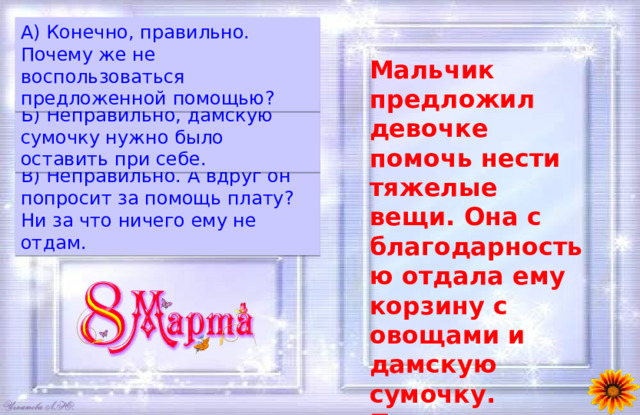 A) Конечно, правильно. Почему же не воспользоваться предложенной помощью? Мальчик предложил девочке помочь нести тяжелые вещи. Она с благодарностью отдала ему корзину с овощами и дамскую сумочку. Правильно ли она поступила?  Б) Неправильно, дамскую сумочку нужно было оставить при себе. B) Неправильно. А вдруг он попросит за помощь плату? Ни за что ничего ему не отдам. 
