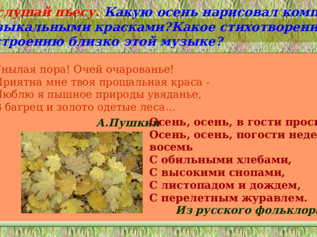 Послушай пьесу. Какую осень нарисовал композитор музыкальными красками?Какое стихотворение по настроению близко этой музыке?  Унылая пора! Очей очарованье! Приятна мне твоя прощальная краса - Люблю я пышное природы увяданье, В багрец и золото одетые леса… Осень, осень, в гости просим. Осень, осень, погости неделек восемь С обильными хлебами, С высокими снопами, С листопадом и дождем, С перелетным журавлем. А.Пушкин Из русского фольклора 