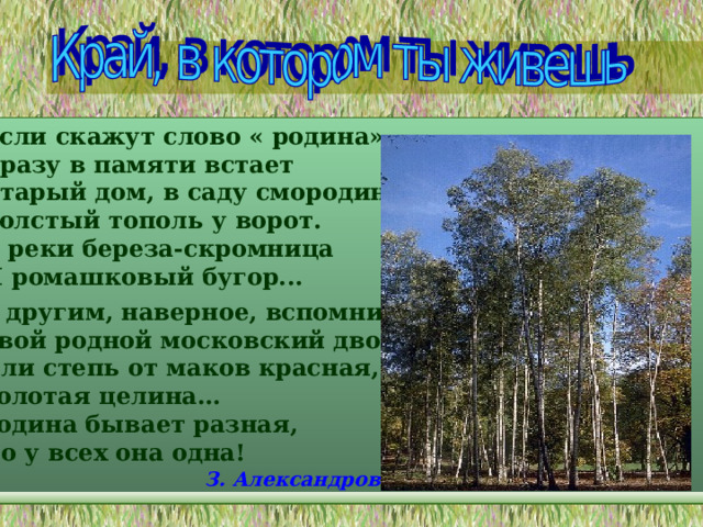Если скажут слово « родина» , Сразу в памяти встает Старый дом, в саду смородина, Толстый тополь у ворот. У реки береза-скромница И ромашковый бугор... А другим, наверное, вспомнится Свой родной московский двор… Или степь от маков красная, Золотая целина… Родина бывает разная, Но у всех она одна! З. Александрова 