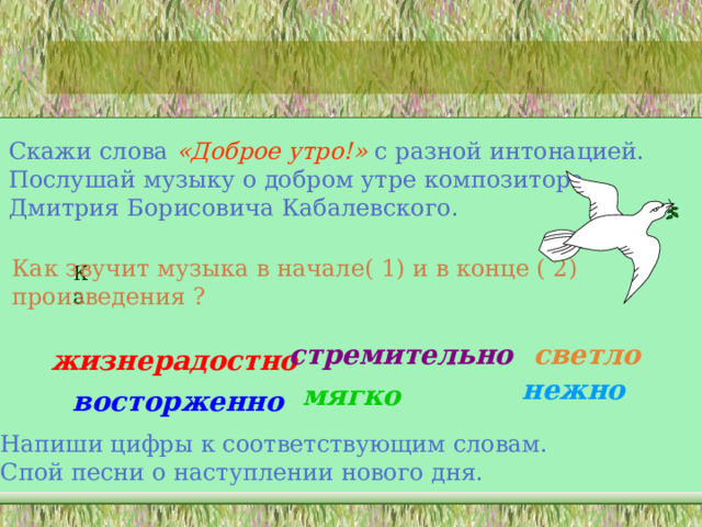 Скажи слова «Доброе утро!» с разной интонацией. Послушай музыку о добром утре композитора Дмитрия Борисовича Кабалевского. Как звучит музыка в начале( 1) и в конце ( 2) произведения ? Ка стремительно светло жизнерадостно нежно мягко восторженно Напиши цифры к соответствующим словам. Спой песни о наступлении нового дня. 