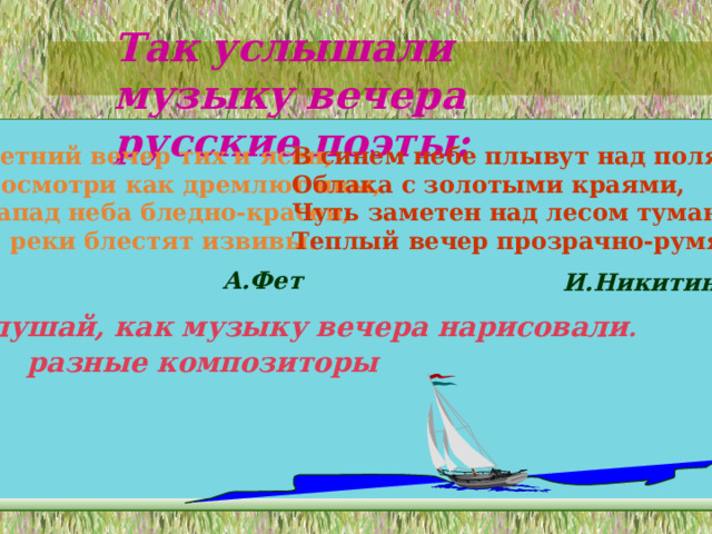 Так услышали музыку вечера русские поэты: Летний вечер тих и ясен, Посмотри как дремлют ивы, Запад неба бледно-красен, И реки блестят извивы.  В синем небе плывут над полями Облака с золотыми краями, Чуть заметен над лесом туман, Теплый вечер прозрачно-румян . А.Фет И.Никитин Послушай, как музыку вечера нарисовали . разные композиторы 