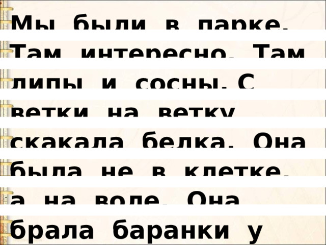 Мы были в парке. Там интересно. Там липы и сосны. С ветки на ветку скакала белка. Она была не в клетке, а на воле. Она брала баранки у нас из рук.   
