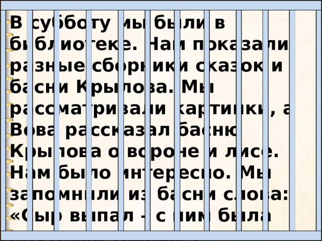 В субботу мы были в библиотеке. Нам показали разные сборники сказок и басни Крылова. Мы рассматривали картинки, а Вова рассказал басню Крылова о вороне и лисе. Нам было интересно. Мы запомнили из басни слова: «Сыр выпал – с ним была плутовка такова». 