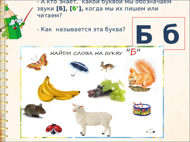 - А кто знает, какой буквой мы обозначаем звуки [б], [ б’ ], когда мы их пишем или читаем? - Как называется эта буква? Б б 