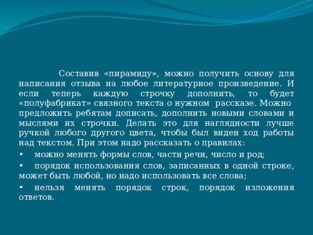  Составив «пирамиду», можно получить основу для написания отзыва на любое литературное произведение. И если теперь каждую строчку дополнить, то будет «полуфабрикат» связного текста о нужном рассказе. Можно предложить ребятам дописать, дополнить новыми словами и мыслями их строчки. Делать это для наглядности лучше ручкой любого другого цвета, чтобы был виден ход работы над текстом. При этом надо рассказать о правилах: •  можно менять формы слов, части речи, число и род; •  порядок использования слов, записанных в одной строке, может быть любой, но надо использовать все слова; •  нельзя менять порядок строк, порядок изложения ответов. 