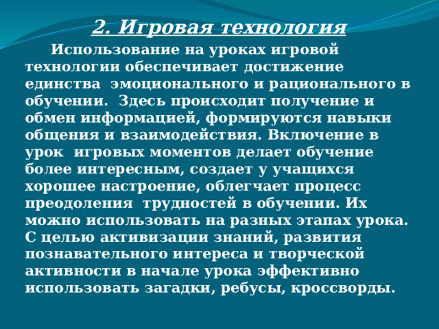 2. Игровая технология  - Использование на уроках игровой технологии обеспечивает достижение единства эмоционального и рационального в обучении. Здесь происходит получение и обмен информацией, формируются навыки общения и взаимодействия. Включение в урок игровых моментов делает обучение более интересным, создает у учащихся хорошее настроение, облегчает процесс преодоления трудностей в обучении. Их можно использовать на разных этапах урока. С целью активизации знаний, развития познавательного интереса и творческой активности в начале урока эффективно использовать загадки, ребусы, кроссворды.  
