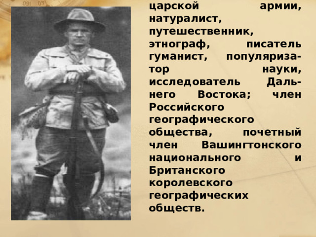 Арсеньев Владимир Клавдиевич (1872 – 1930), подполковник царской армии, натуралист, путешественник, этнограф, писатель гуманист, популяриза-тор науки, исследователь Даль-него Востока; член Российского географического общества, почетный член Вашингтонского национального и Британского королевского географических обществ. 
