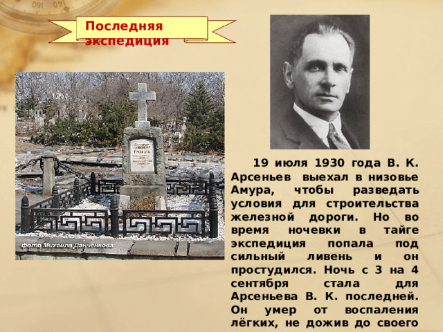 Последняя экспедиция  19 июля 1930 года В. К. Арсеньев выехал в низовье Амура, чтобы разведать условия для строительства железной дороги. Но во время ночевки в тайге экспедиция попала под сильный ливень и он простудился. Ночь с 3 на 4 сентября стала для Арсеньева В. К. последней. Он умер от воспаления лёгких, не дожив до своего 58-го дня рождения только 6 дней… Похоронен на Морском кладбище Владивостока.  