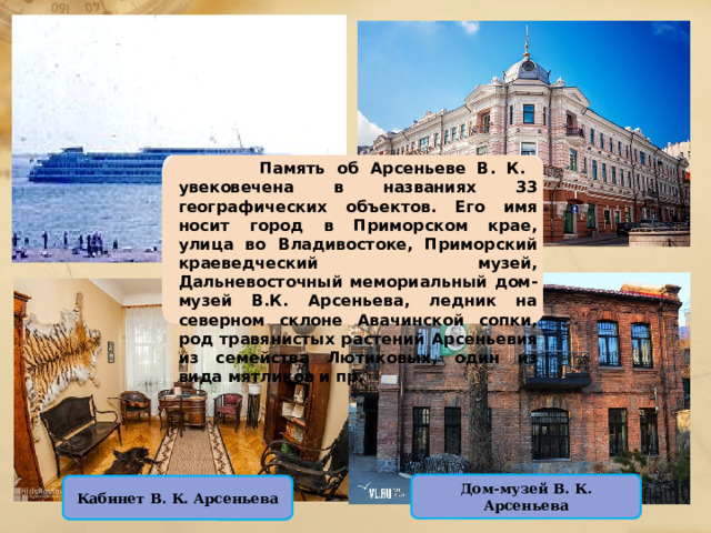 Дом-музей В. К. Арсеньева Кабинет В. К. Арсеньева  Память об Арсеньеве В. К. увековечена в названиях 33 географических объектов. Его имя носит город в Приморском крае, улица во Владивостоке, Приморский краеведческий музей, Дальневосточный мемориальный дом-музей В.К. Арсеньева, ледник на северном склоне Авачинской сопки, род травянистых растений Арсеньевия из семейства Лютиковых, один из вида мятликов и пр. 