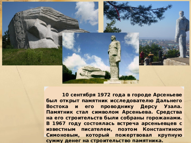  10 сентября 1972 года в городе Арсеньеве был открыт памятник исследователю Дальнего Востока и его проводнику Дерсу Узала. Памятник стал символом Арсеньева. Средства на его строительств были собраны горожанами. В 1967 году состоялась встреча арсеньевцев с известным писателем, поэтом Константином Симоновым, который пожертвовал крупную сумму денег на строительство памятника. 
