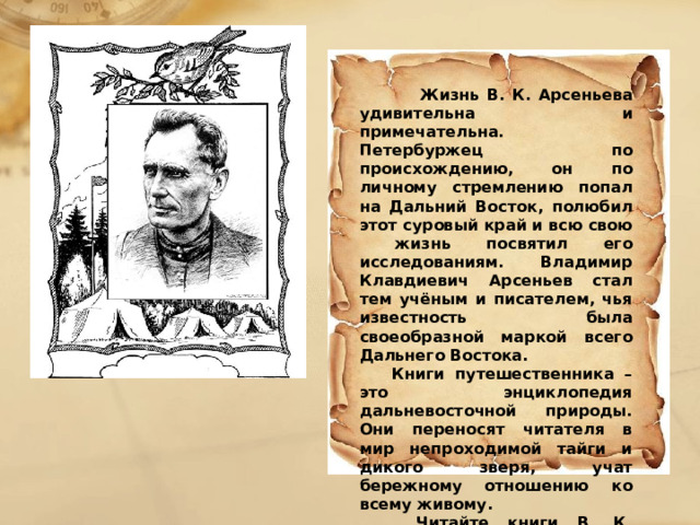  Жизнь В. К. Арсеньева удивительна и примечательна. Петербуржец по происхождению, он по личному стремлению попал на Дальний Восток, полюбил этот суровый край и всю свою жизнь посвятил его исследованиям. Владимир Клавдиевич Арсеньев стал тем учёным и писателем, чья известность была своеобразной маркой всего Дальнего Востока.  Книги путешественника – это энциклопедия дальневосточной природы. Они переносят читателя в мир непроходимой тайги и дикого зверя, учат бережному отношению ко всему живому.  Читайте книги В. К. Арсеньева и путешествуйте по краю вместе с великим исследователем и его верным Дерсу.  