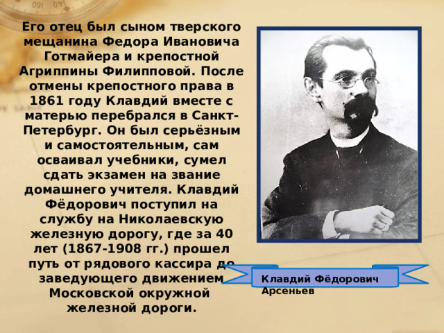 Его отец был сыном тверского мещанина Федора Ивановича Готмайера и крепостной Агриппины Филипповой. После отмены крепостного права в 1861 году Клавдий вместе с матерью перебрался в Санкт-Петербург. Он был серьёзным и самостоятельным, сам осваивал учебники, сумел сдать экзамен на звание домашнего учителя. Клавдий Фёдорович поступил на службу на Николаевскую железную дорогу, где за 40 лет (1867-1908 гг.) прошел путь от рядового кассира до заведующего движением Московской окружной железной дороги. Клавдий Фёдорович Арсеньев 